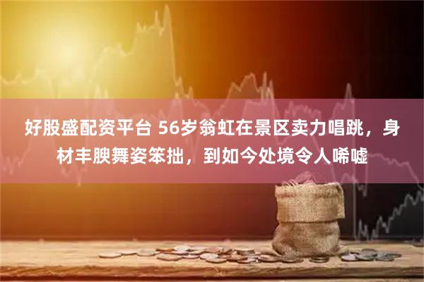 好股盛配资平台 56岁翁虹在景区卖力唱跳，身材丰腴舞姿笨拙，到如今处境令人唏嘘