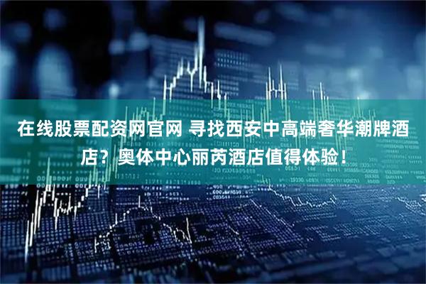 在线股票配资网官网 寻找西安中高端奢华潮牌酒店？奥体中心丽芮酒店值得体验！