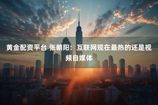 黄金配资平台 张朝阳：互联网现在最热的还是视频自媒体