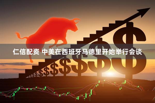 仁信配资 中美在西班牙马德里开始举行会谈
