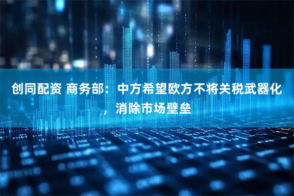 创同配资 商务部：中方希望欧方不将关税武器化，消除市场壁垒