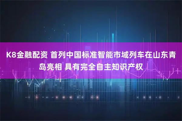 K8金融配资 首列中国标准智能市域列车在山东青岛亮相 具有完全自主知识产权
