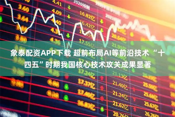 象泰配资APP下载 超前布局AI等前沿技术 “十四五”时期我国核心技术攻关成果显著