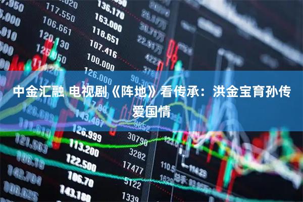 中金汇融 电视剧《阵地》看传承：洪金宝育孙传爱国情