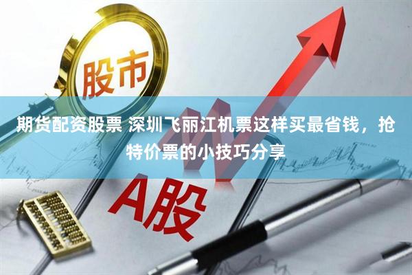 期货配资股票 深圳飞丽江机票这样买最省钱，抢特价票的小技巧分享