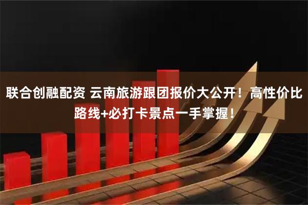 联合创融配资 云南旅游跟团报价大公开！高性价比路线+必打卡景点一手掌握！