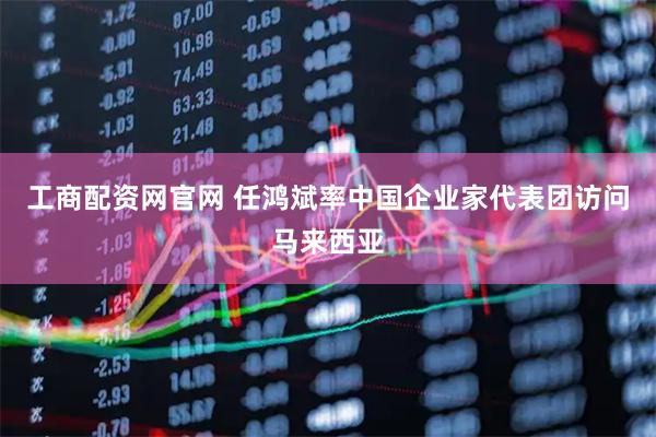 工商配资网官网 任鸿斌率中国企业家代表团访问马来西亚