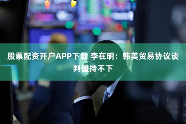 股票配资开户APP下载 李在明：韩美贸易协议谈判僵持不下