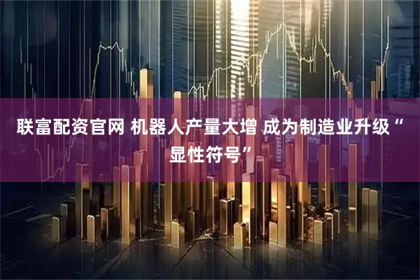 联富配资官网 机器人产量大增 成为制造业升级“显性符号”
