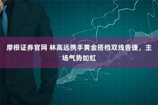 摩根证券官网 林高远携手黄金搭档双线告捷，主场气势如虹