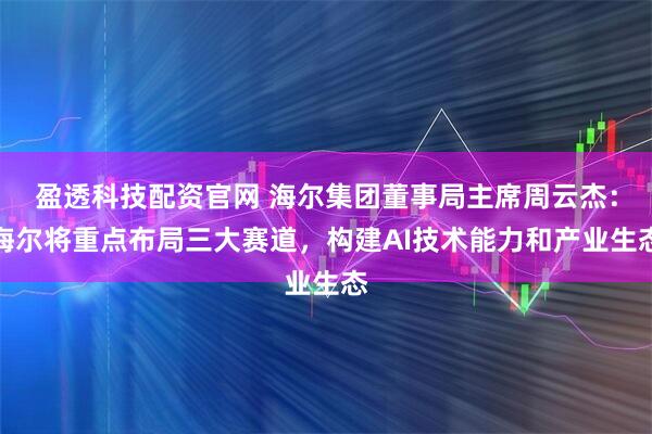 盈透科技配资官网 海尔集团董事局主席周云杰：海尔将重点布局三大赛道，构建AI技术能力和产业生态