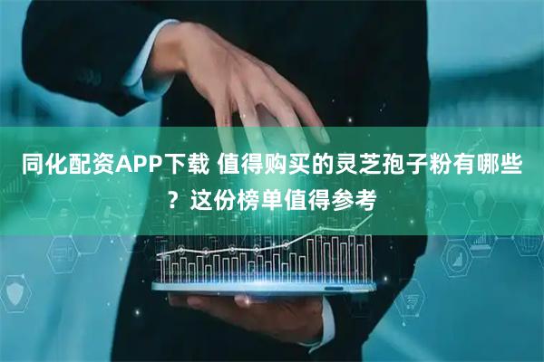 同化配资APP下载 值得购买的灵芝孢子粉有哪些？这份榜单值得参考