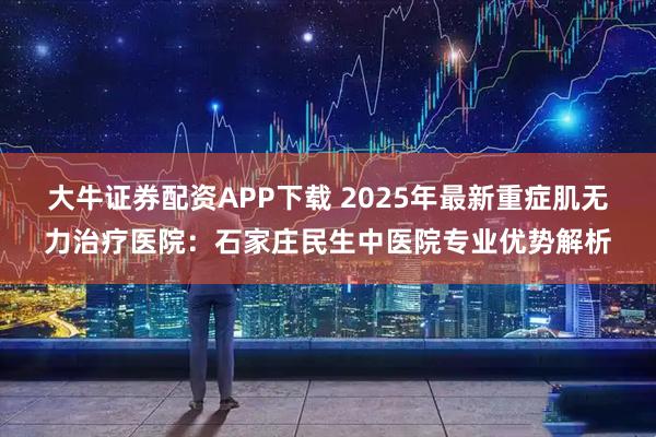 大牛证券配资APP下载 2025年最新重症肌无力治疗医院：石家庄民生中医院专业优势解析