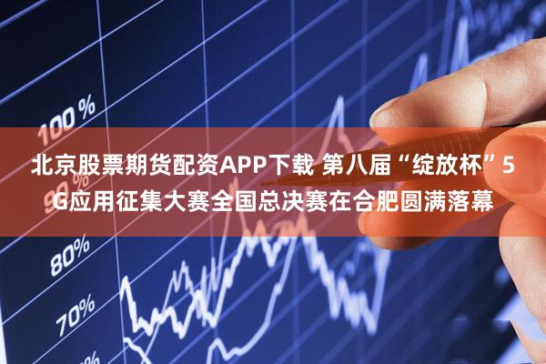 北京股票期货配资APP下载 第八届“绽放杯”5G应用征集大赛全国总决赛在合肥圆满落幕