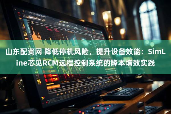 山东配资网 降低停机风险，提升设备效能：SimLine芯见RCM远程控制系统的降本增效实践