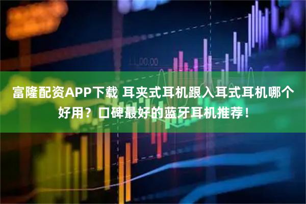 富隆配资APP下载 耳夹式耳机跟入耳式耳机哪个好用？口碑最好的蓝牙耳机推荐！
