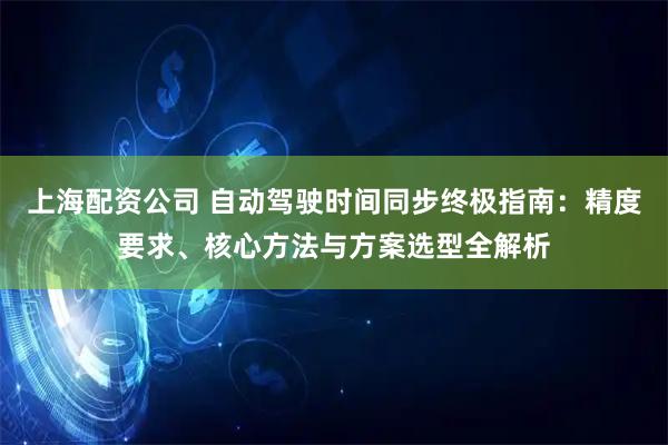上海配资公司 自动驾驶时间同步终极指南：精度要求、核心方法与方案选型全解析