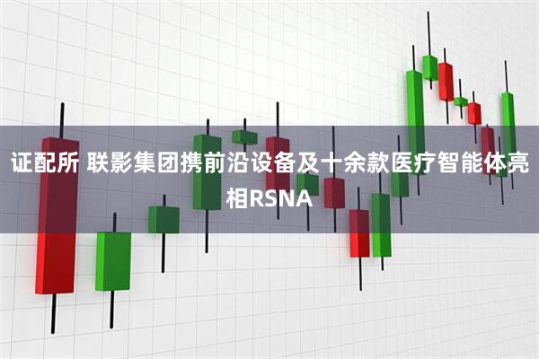 证配所 联影集团携前沿设备及十余款医疗智能体亮相RSNA