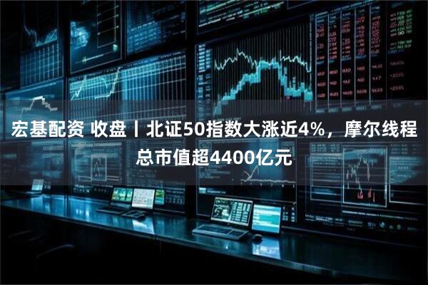 宏基配资 收盘丨北证50指数大涨近4%，摩尔线程总市值超4400亿元