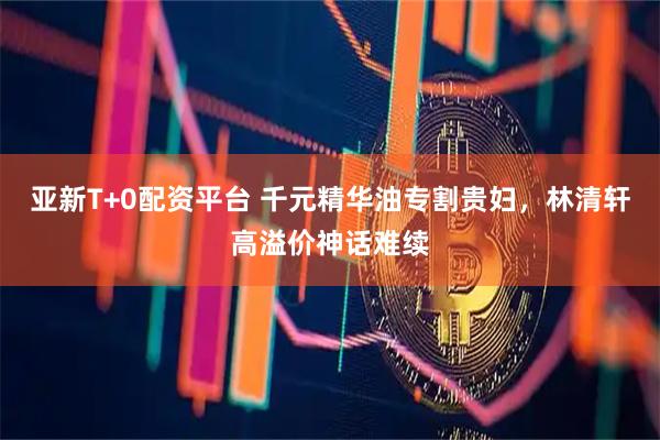 亚新T+0配资平台 千元精华油专割贵妇，林清轩高溢价神话难续