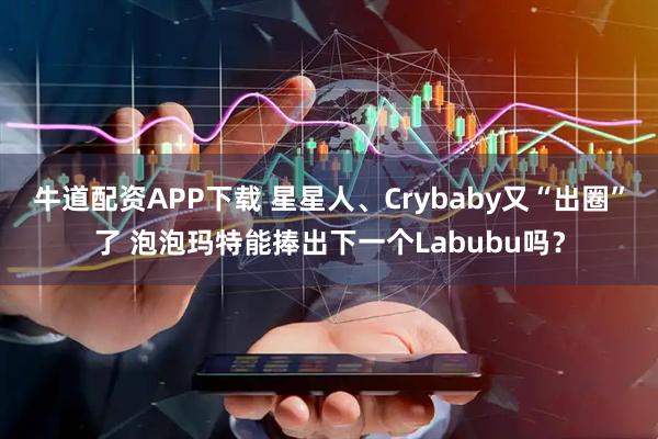牛道配资APP下载 星星人、Crybaby又“出圈”了 泡泡玛特能捧出下一个Labubu吗？