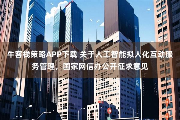 牛客栈策略APP下载 关于人工智能拟人化互动服务管理，国家网信办公开征求意见