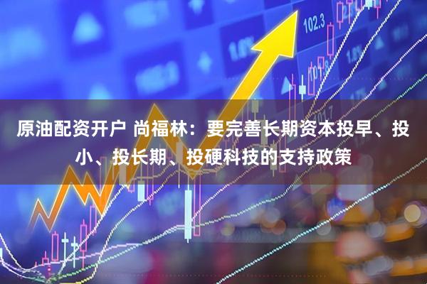 原油配资开户 尚福林：要完善长期资本投早、投小、投长期、投硬科技的支持政策