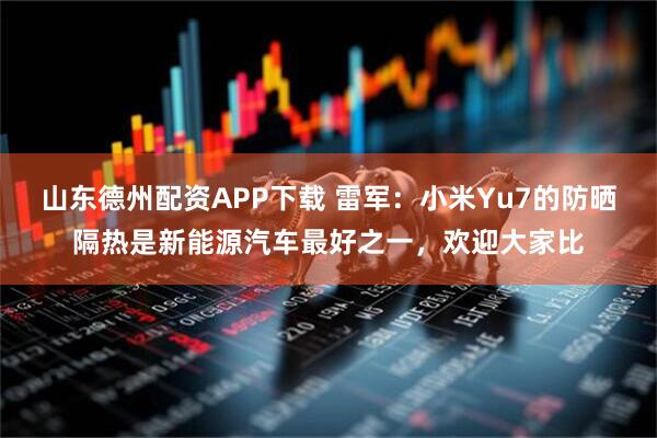 山东德州配资APP下载 雷军：小米Yu7的防晒隔热是新能源汽车最好之一，欢迎大家比