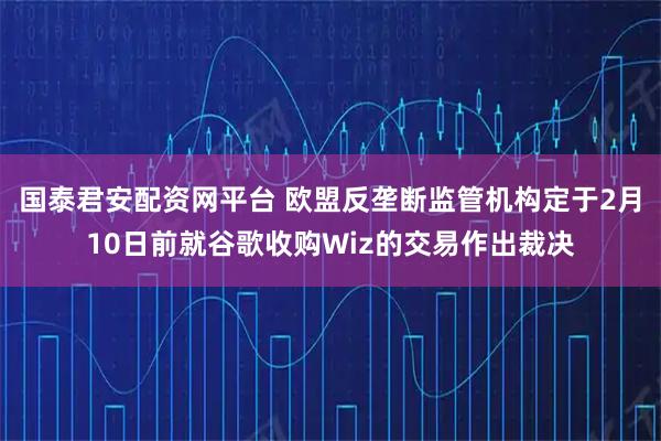 国泰君安配资网平台 欧盟反垄断监管机构定于2月10日前就谷歌收购Wiz的交易作出裁决
