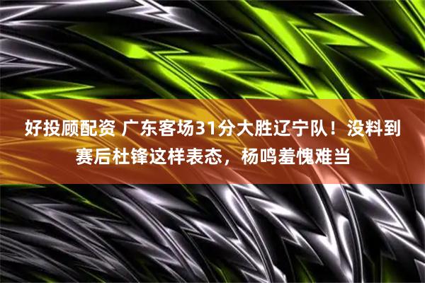 好投顾配资 广东客场31分大胜辽宁队！没料到赛后杜锋这样表态，杨鸣羞愧难当