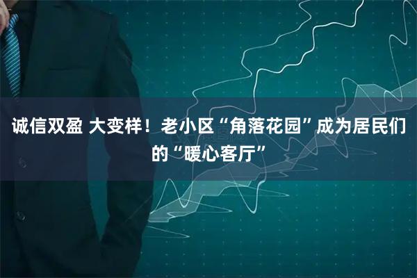 诚信双盈 大变样！老小区“角落花园”成为居民们的“暖心客厅”
