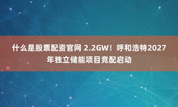 什么是股票配资官网 2.2GW！呼和浩特2027年独立储能项目竞配启动