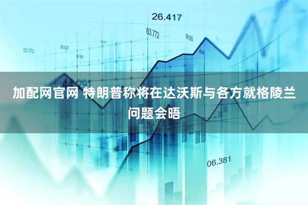 加配网官网 特朗普称将在达沃斯与各方就格陵兰问题会晤