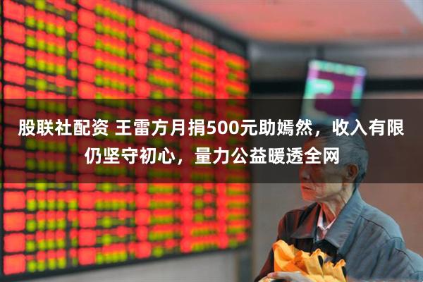 股联社配资 王雷方月捐500元助嫣然，收入有限仍坚守初心，量力公益暖透全网