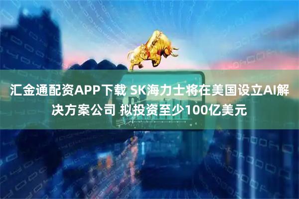 汇金通配资APP下载 SK海力士将在美国设立AI解决方案公司 拟投资至少100亿美元