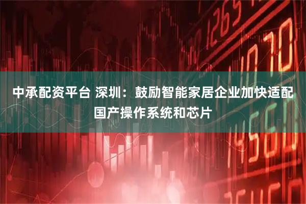 中承配资平台 深圳：鼓励智能家居企业加快适配国产操作系统和芯片