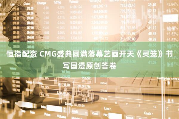 恒指配资 CMG盛典圆满落幕艺画开天《灵笼》书写国漫原创答卷