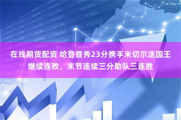在线期货配资 哈登首秀23分携手米切尔送国王继续连败，末节连续三分助队三连胜