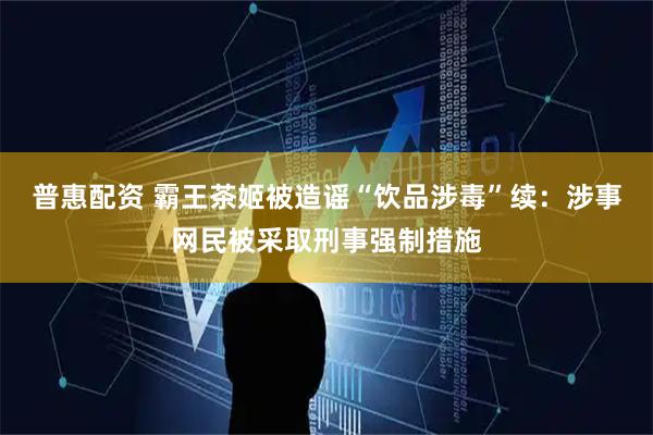 普惠配资 霸王茶姬被造谣“饮品涉毒”续：涉事网民被采取刑事强制措施