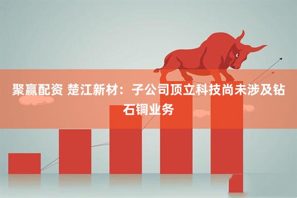 聚赢配资 楚江新材：子公司顶立科技尚未涉及钻石铜业务