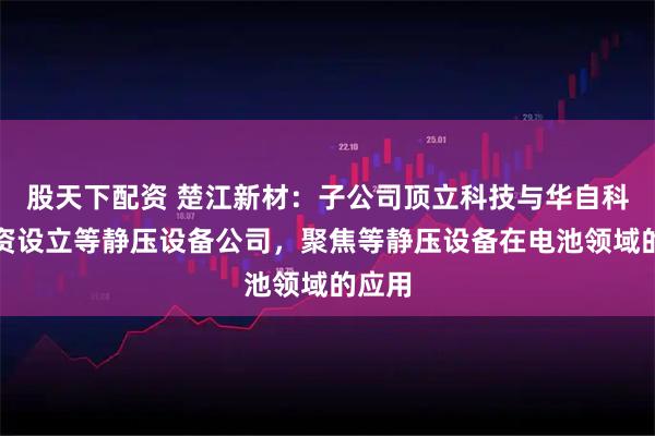 股天下配资 楚江新材：子公司顶立科技与华自科技合资设立等静压设备公司，聚焦等静压设备在电池领域的应用