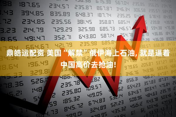 鼎皓运配资 美国“解禁”俄伊海上石油, 就是逼着中国高价去抢油!