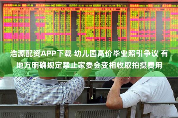 浩源配资APP下载 幼儿园高价毕业照引争议 有地方明确规定禁止家委会变相收取拍摄费用
