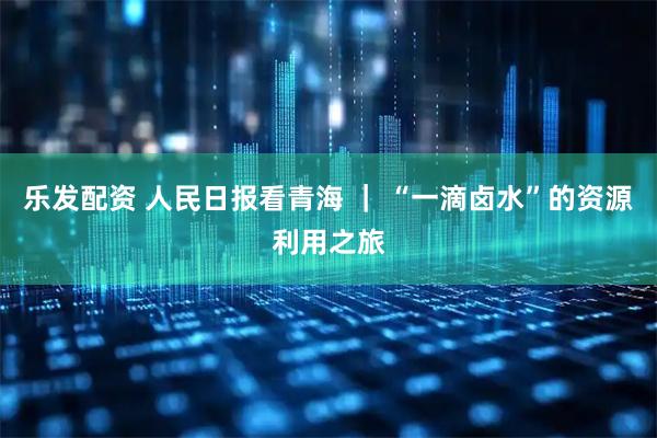 乐发配资 人民日报看青海 ｜ “一滴卤水”的资源利用之旅