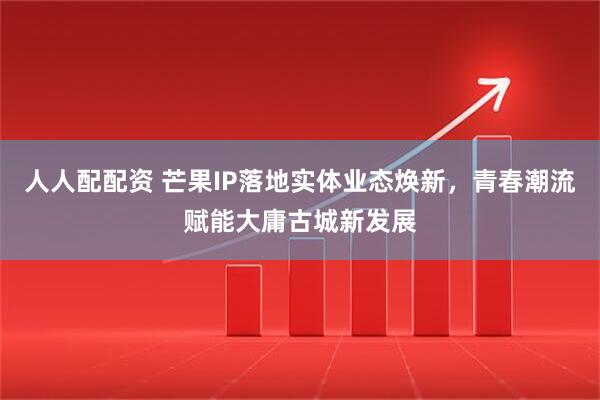 人人配配资 芒果IP落地实体业态焕新，青春潮流赋能大庸古城新发展