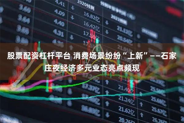 股票配资杠杆平台 消费场景纷纷“上新”——石家庄夜经济多元业态亮点频现